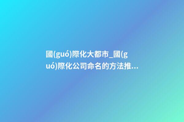 國(guó)際化大都市_國(guó)際化公司命名的方法推薦-第1張-公司起名-玄機(jī)派
