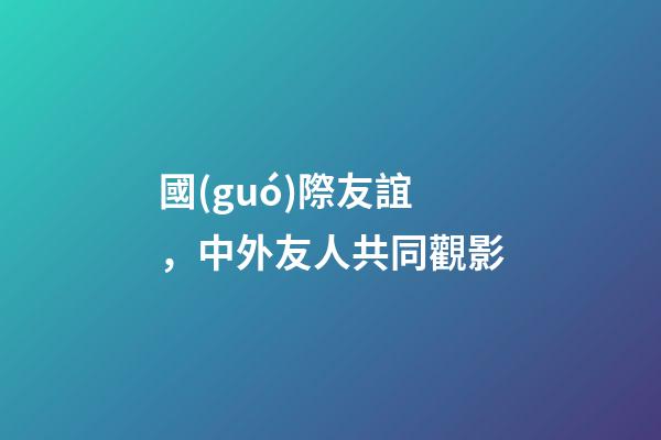 國(guó)際友誼，中外友人共同觀影-第1張-觀點(diǎn)-玄機(jī)派