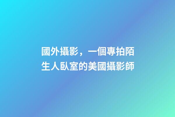 國外攝影，一個專拍陌生人臥室的美國攝影師-第1張-觀點-玄機派