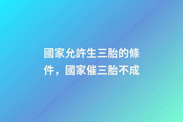 國家允許生三胎的條件，國家催三胎不成-第1張-觀點(diǎn)-玄機(jī)派