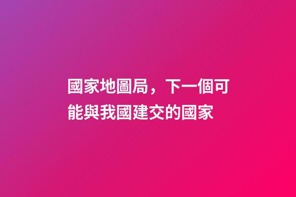 國家地圖局，下一個可能與我國建交的國家-第1張-觀點-玄機派