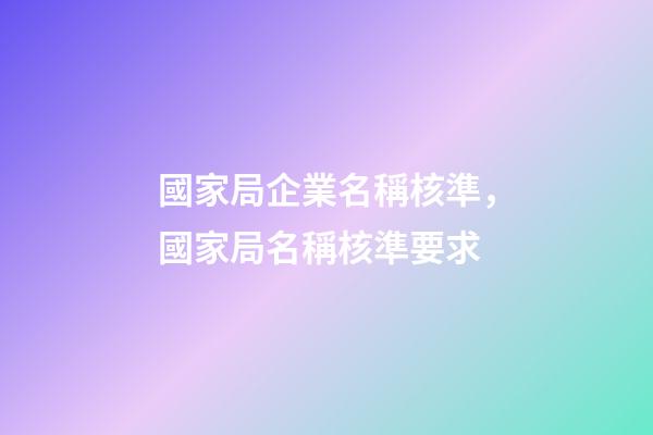 國家局企業名稱核準，國家局名稱核準要求-第1張-觀點-玄機派