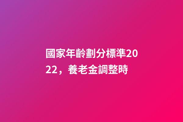 國家年齡劃分標準2022，養老金調整時-第1張-觀點-玄機派