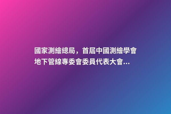 國家測繪總局，首屆中國測繪學會地下管線專委會委員代表大會暨成立大會召開-第1張-觀點-玄機派