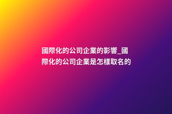 國際化的公司企業的影響_國際化的公司企業是怎樣取名的-第1張-公司起名-玄機派