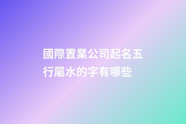 國際置業公司起名五行屬水的字有哪些-第1張-公司起名-玄機派