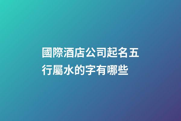 國際酒店公司起名五行屬水的字有哪些-第1張-公司起名-玄機派