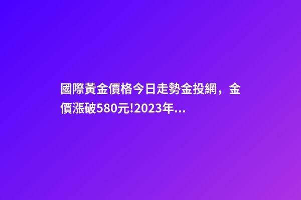 國際黃金價格今日走勢金投網，金價漲破580元!2023年4月13日各大金店黃金價格多少錢一克-第1張-觀點-玄機派