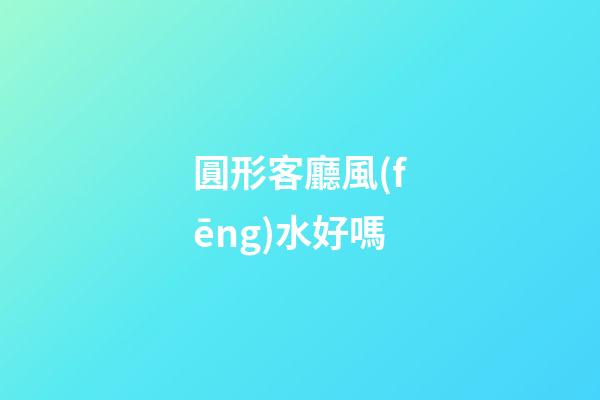 圓形客廳風(fēng)水好嗎