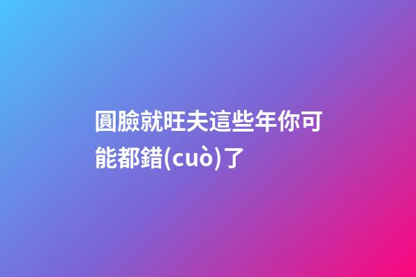 圓臉就旺夫?這些年你可能都錯(cuò)了