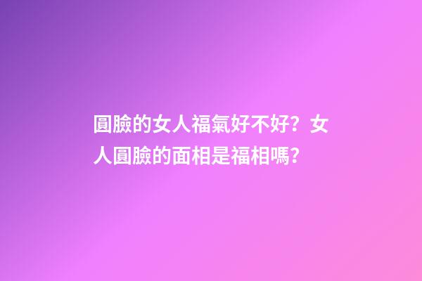 圓臉的女人福氣好不好？女人圓臉的面相是福相嗎？