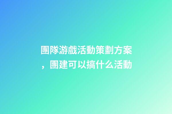團隊游戲活動策劃方案，團建可以搞什么活動-第1張-觀點-玄機派