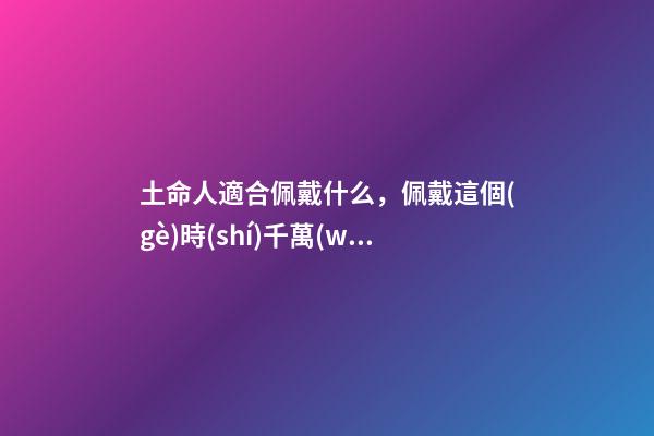 土命人適合佩戴什么，佩戴這個(gè)時(shí)千萬(wàn)別讓人摸