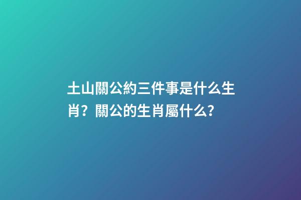 土山關公約三件事是什么生肖？關公的生肖屬什么？