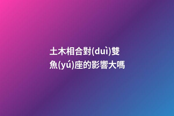 土木相合對(duì)雙魚(yú)座的影響大嗎-第1張-星座運(yùn)勢(shì)-玄機(jī)派