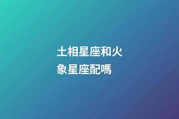 土相星座和火象星座配嗎-第1張-星座運勢-玄機派