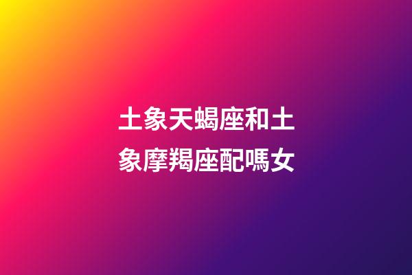 土象天蝎座和土象摩羯座配嗎女-第1張-星座運勢-玄機派