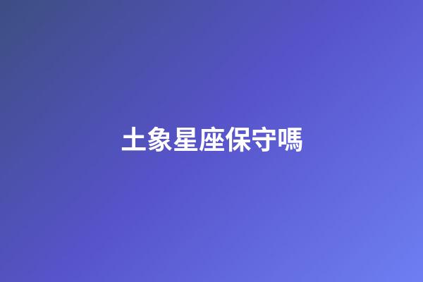 土象星座保守嗎-第1張-星座運勢-玄機派