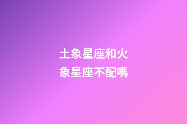 土象星座和火象星座不配嗎-第1張-星座運勢-玄機派