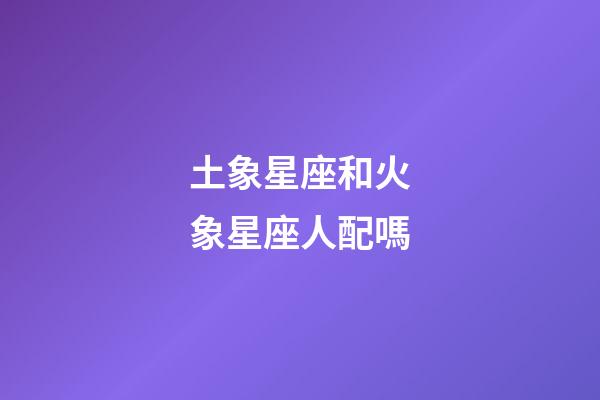 土象星座和火象星座人配嗎-第1張-星座運勢-玄機派