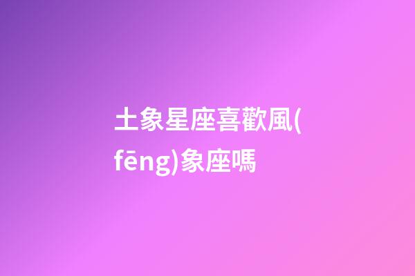 土象星座喜歡風(fēng)象座嗎-第1張-星座運(yùn)勢-玄機(jī)派