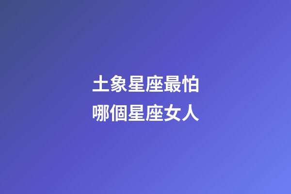 土象星座最怕哪個星座女人-第1張-星座運勢-玄機派