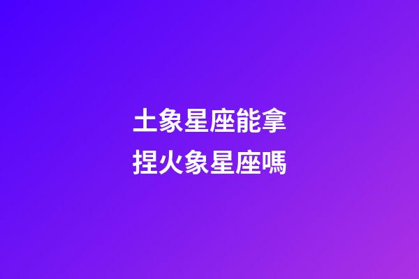 土象星座能拿捏火象星座嗎-第1張-星座運勢-玄機派
