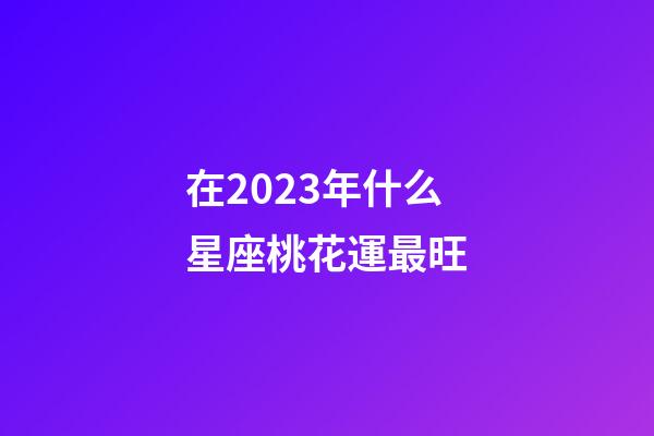 在2023年什么星座桃花運最旺-第1張-星座運勢-玄機派