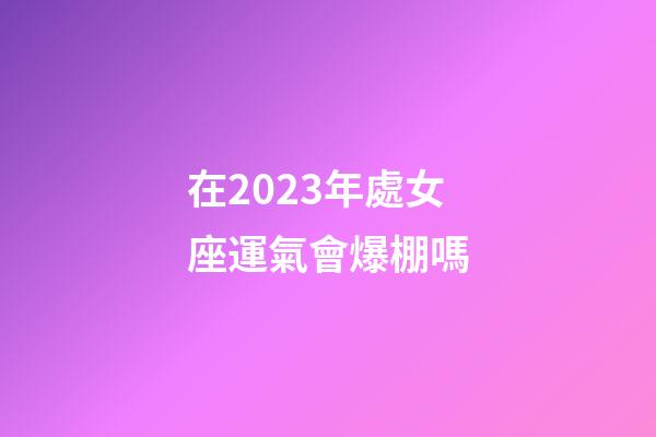 在2023年處女座運氣會爆棚嗎-第1張-星座運勢-玄機派