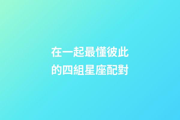 在一起最懂彼此的四組星座配對-第1張-星座運勢-玄機派