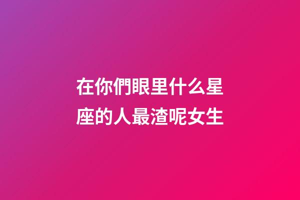 在你們眼里什么星座的人最渣呢女生-第1張-星座運(yùn)勢(shì)-玄機(jī)派
