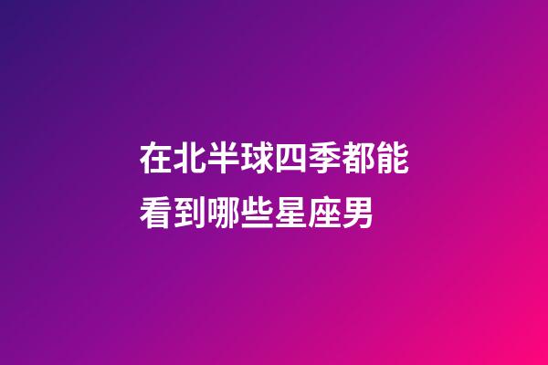 在北半球四季都能看到哪些星座男-第1張-星座運勢-玄機派