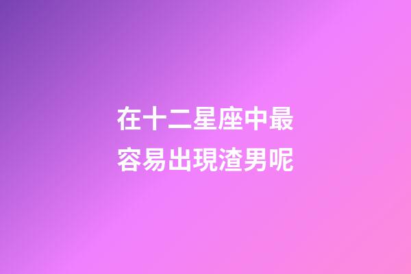在十二星座中最容易出現渣男呢-第1張-星座運勢-玄機派
