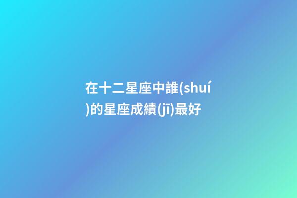 在十二星座中誰(shuí)的星座成績(jī)最好-第1張-星座運(yùn)勢(shì)-玄機(jī)派