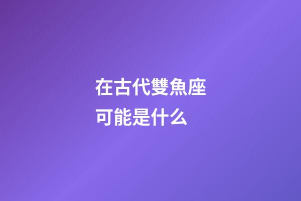 在古代雙魚座可能是什么-第1張-星座運勢-玄機派