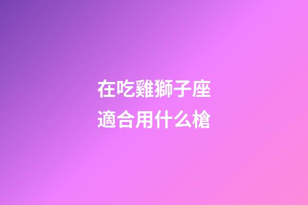 在吃雞獅子座適合用什么槍-第1張-星座運勢-玄機派