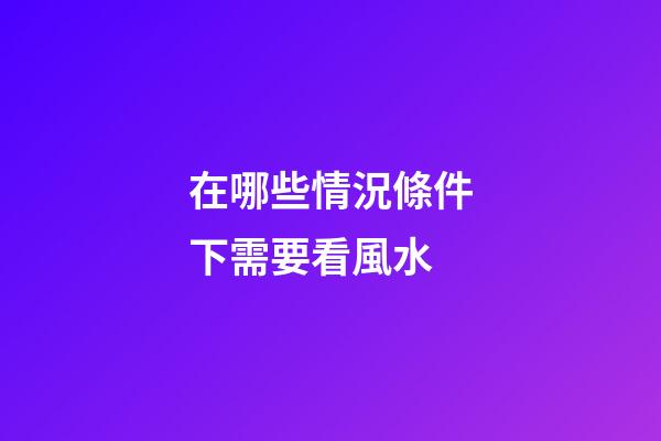 在哪些情況條件下需要看風水