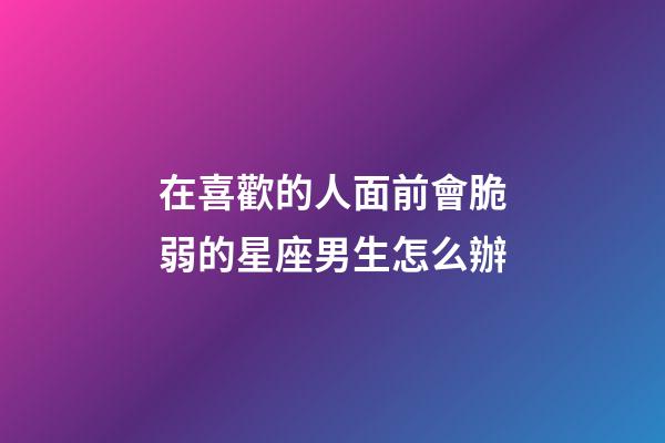 在喜歡的人面前會脆弱的星座男生怎么辦-第1張-星座運勢-玄機派