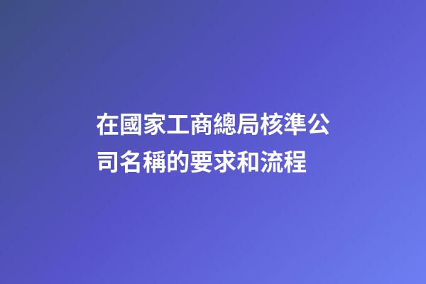 在國家工商總局核準公司名稱的要求和流程-第1張-公司起名-玄機派