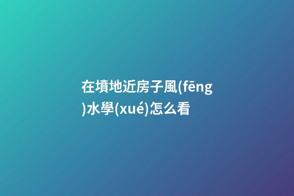 在墳地近房子風(fēng)水學(xué)怎么看