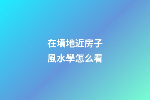 在墳地近房子風水學怎么看