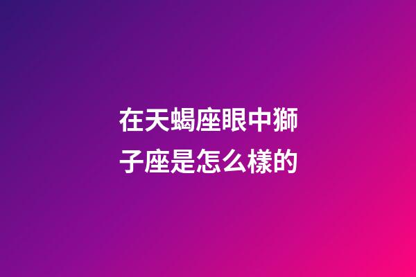在天蝎座眼中獅子座是怎么樣的-第1張-星座運勢-玄機派