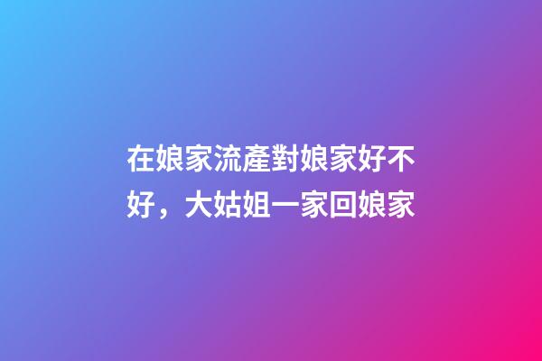 在娘家流產對娘家好不好，大姑姐一家回娘家-第1張-觀點-玄機派