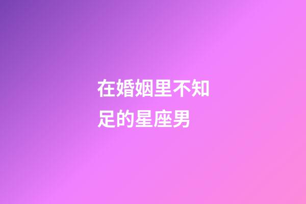 在婚姻里不知足的星座男-第1張-星座運勢-玄機派