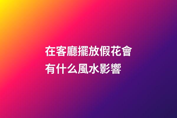 在客廳擺放假花會有什么風水影響