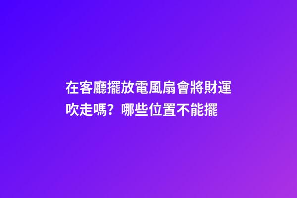 在客廳擺放電風扇會將財運吹走嗎？哪些位置不能擺