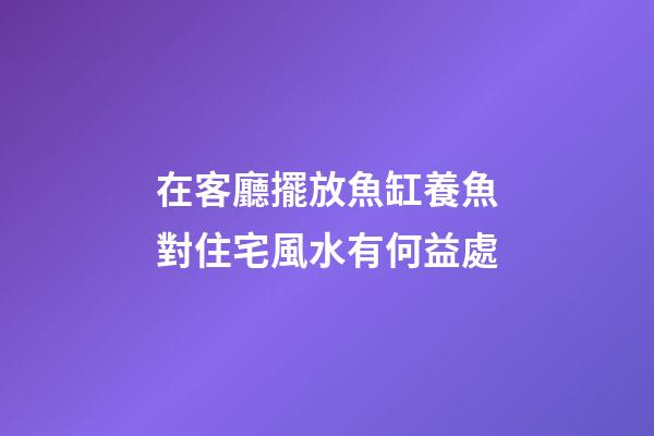在客廳擺放魚缸養魚對住宅風水有何益處