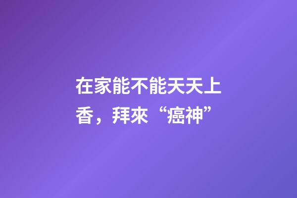 在家能不能天天上香，拜來“癌神”-第1張-觀點-玄機派