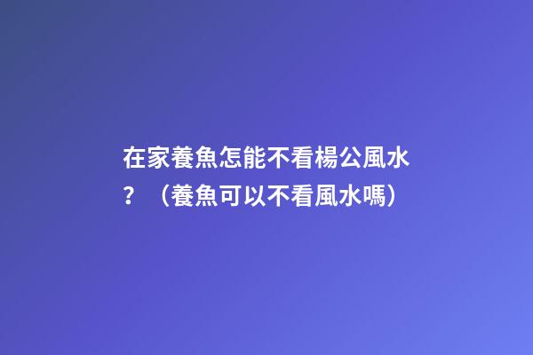在家養魚怎能不看楊公風水？（養魚可以不看風水嗎）