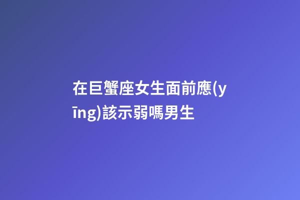 在巨蟹座女生面前應(yīng)該示弱嗎男生-第1張-星座運勢-玄機派